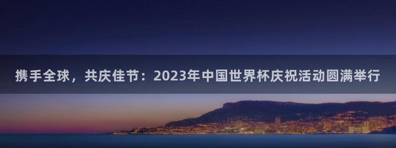 世界杯比赛赛程:携手全球,共庆佳节:2023年中国世界杯庆祝活动圆满举行